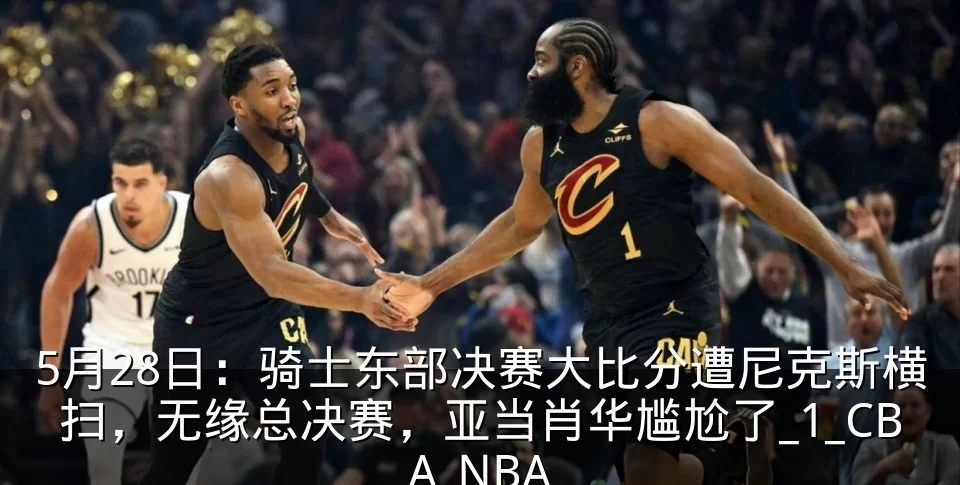 5月28日:骑士东部决赛大比分遭尼克斯横扫,无缘总决赛,亚当肖华尴尬了_1_CBA_NBA