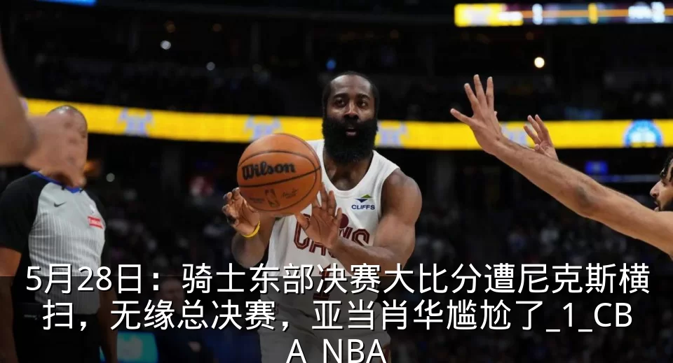 5月28日:骑士东部决赛大比分遭尼克斯横扫,无缘总决赛,亚当肖华尴尬了_1_CBA_NBA