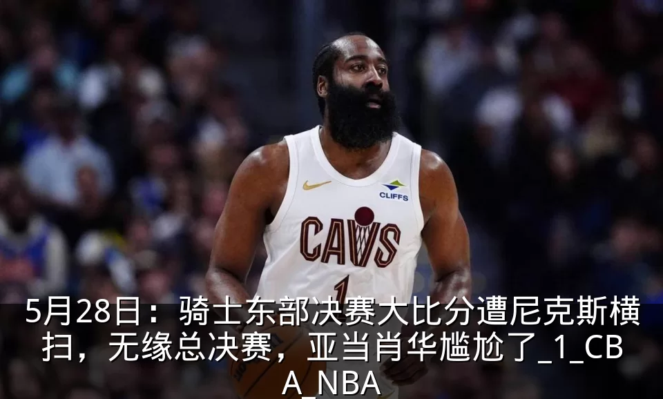 5月28日:骑士东部决赛大比分遭尼克斯横扫,无缘总决赛,亚当肖华尴尬了_1_CBA_NBA