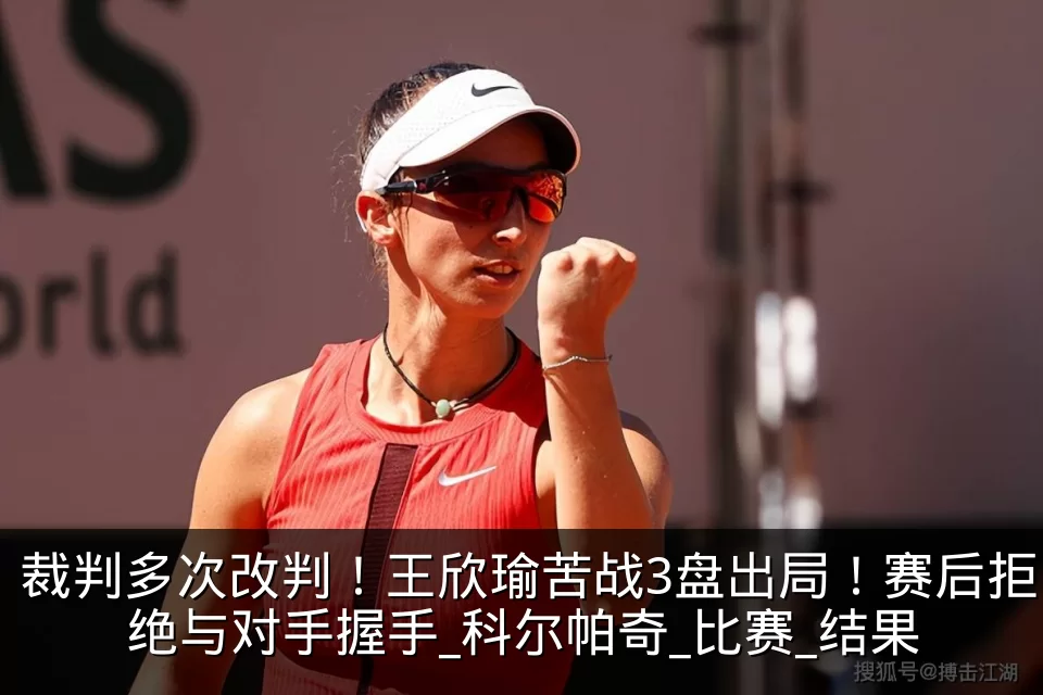 裁判多次改判!王欣瑜苦战3盘出局!赛后拒绝与对手握手_科尔帕奇_比赛_结果